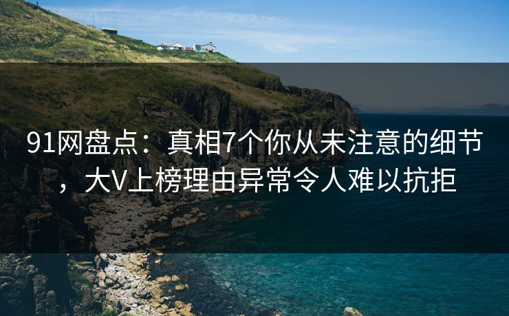 91网盘点：真相7个你从未注意的细节，大V上榜理由异常令人难以抗拒