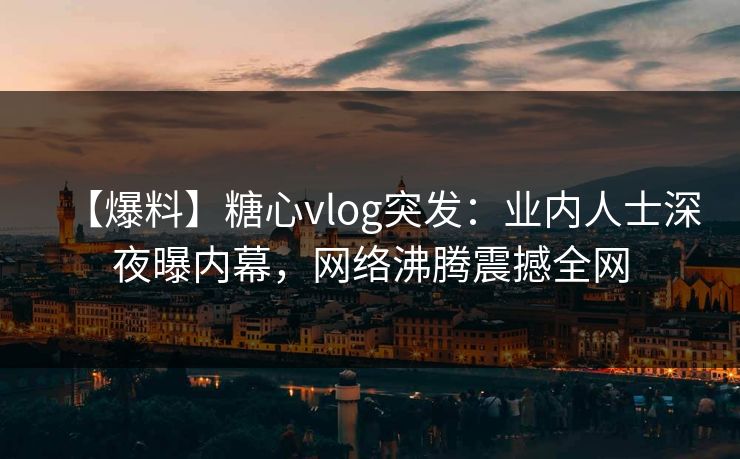 【爆料】糖心vlog突发：业内人士深夜曝内幕，网络沸腾震撼全网