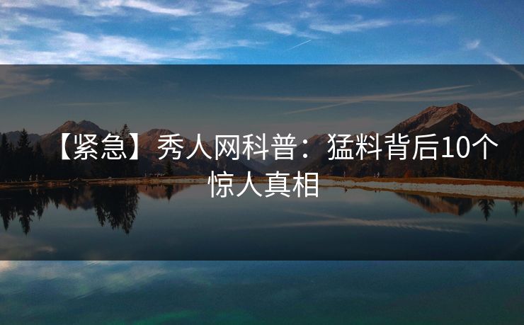 【紧急】秀人网科普：猛料背后10个惊人真相