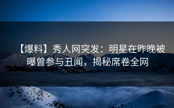 【爆料】秀人网突发：明星在昨晚被曝曾参与丑闻，揭秘席卷全网