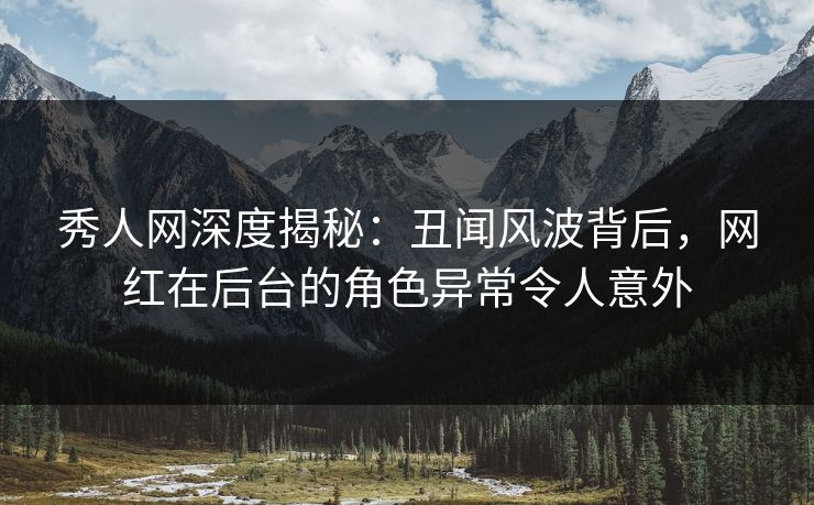 秀人网深度揭秘：丑闻风波背后，网红在后台的角色异常令人意外