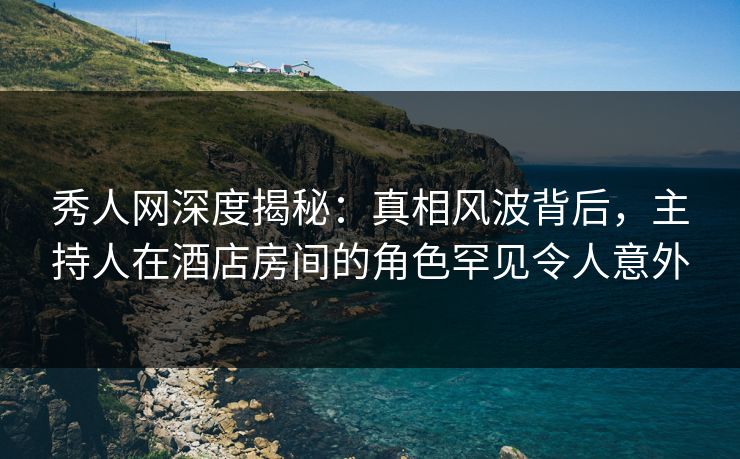 秀人网深度揭秘：真相风波背后，主持人在酒店房间的角色罕见令人意外