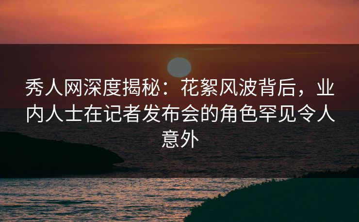 秀人网深度揭秘：花絮风波背后，业内人士在记者发布会的角色罕见令人意外