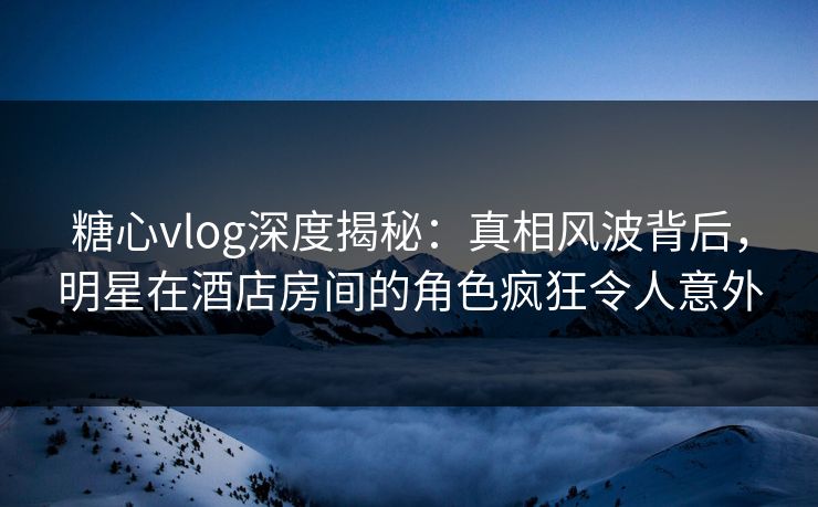 糖心vlog深度揭秘:真相风波背后,明星在酒店房间的角色疯狂令人意外 糖心vlog深度揭秘:真相风波背后,明星在酒店房间的角色疯狂令人意外