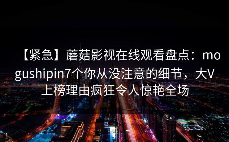 【紧急】蘑菇影视在线观看盘点：mogushipin7个你从没注意的细节，大V上榜理由疯狂令人惊艳全场