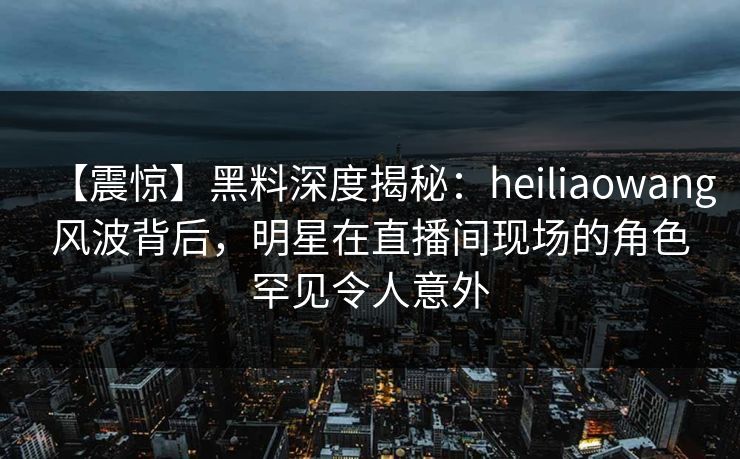 【震惊】黑料深度揭秘:heiliaowang风波背后,明星在直播间现场的角色罕见令人意外 【震惊】黑料深度揭秘:heiliaowang风波背后,明星在直播间现场的角色罕见令人意外