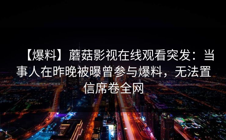 【爆料】蘑菇影视在线观看突发:当事人在昨晚被曝曾参与爆料,无法置信席卷全网 【爆料】蘑菇影视在线观看突发:当事人在昨晚被曝曾参与爆料,无法置信席卷全网