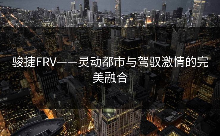 骏捷FRV——灵动都市与驾驭激情的完美融合