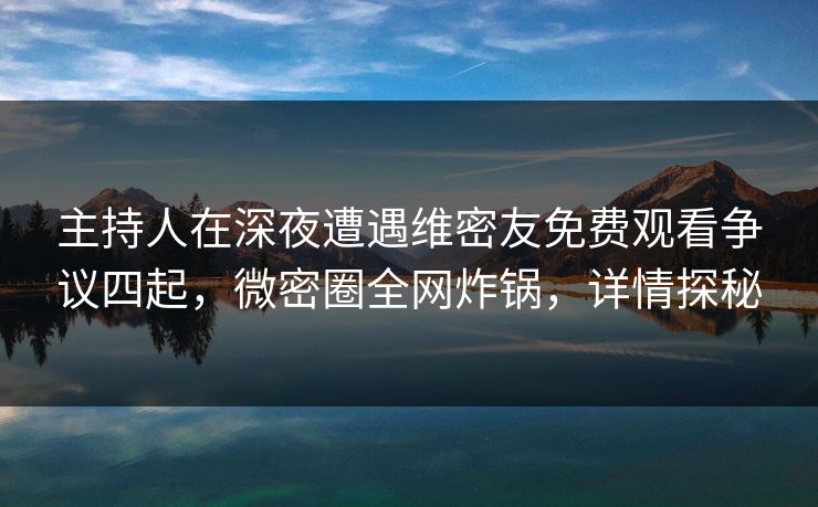 主持人在深夜遭遇维密友免费观看争议四起，微密圈全网炸锅，详情探秘