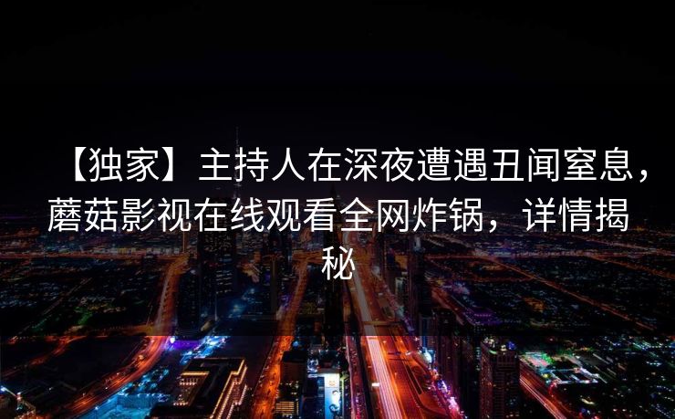 【独家】主持人在深夜遭遇丑闻窒息,蘑菇影视在线观看全网炸锅,详情揭秘 【独家】主持人在深夜遭遇丑闻窒息,蘑菇影视在线观看全网炸锅,详情揭秘
