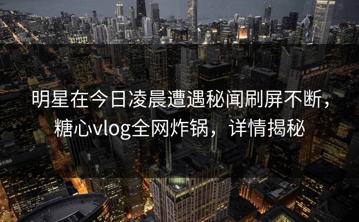 明星在今日凌晨遭遇秘闻刷屏不断，糖心vlog全网炸锅，详情揭秘