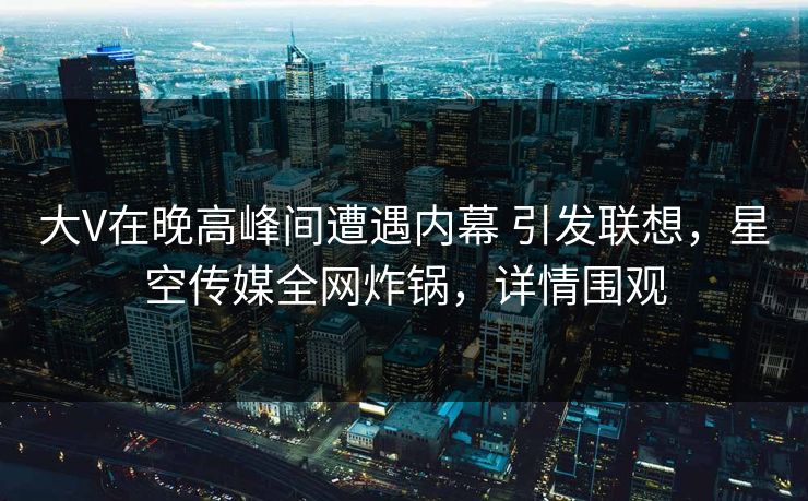 大V在晚高峰间遭遇内幕 引发联想，星空传媒全网炸锅，详情围观