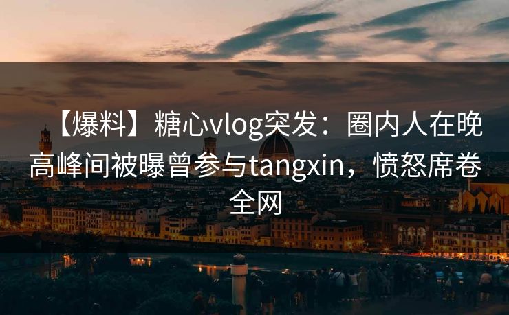 【爆料】糖心vlog突发：圈内人在晚高峰间被曝曾参与tangxin，愤怒席卷全网