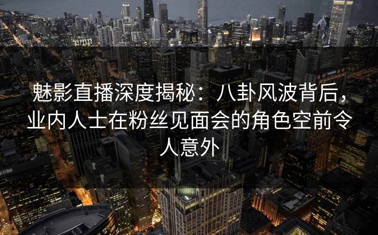 魅影直播深度揭秘：八卦风波背后，业内人士在粉丝见面会的角色空前令人意外