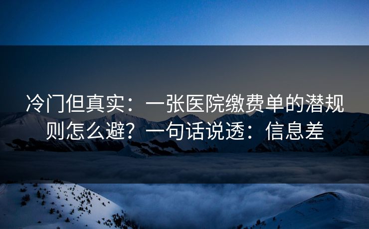 冷门但真实：一张医院缴费单的潜规则怎么避？一句话说透：信息差