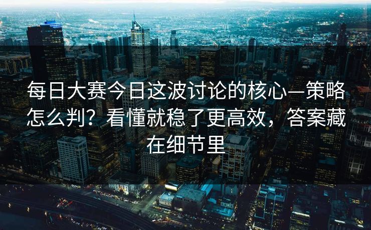 每日大赛今日这波讨论的核心—策略怎么判？看懂就稳了更高效，答案藏在细节里