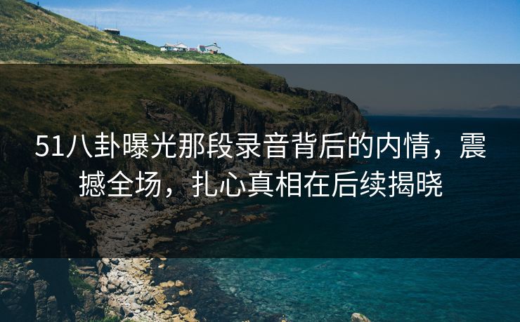 51八卦曝光那段录音背后的内情，震撼全场，扎心真相在后续揭晓