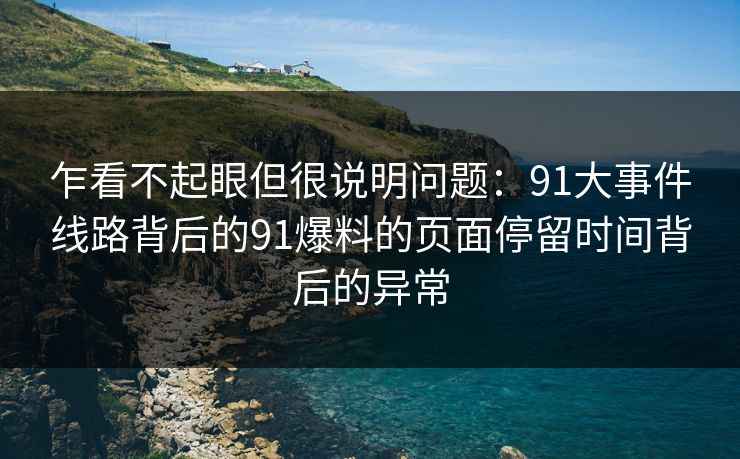乍看不起眼但很说明问题：91大事件线路背后的91爆料的页面停留时间背后的异常